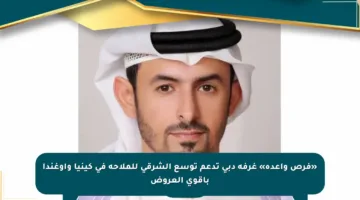 «فرص واعدة» غرفة دبي تدعم توسع الشرقي للملاحة في كينيا وأوغندا بأقوى العروض